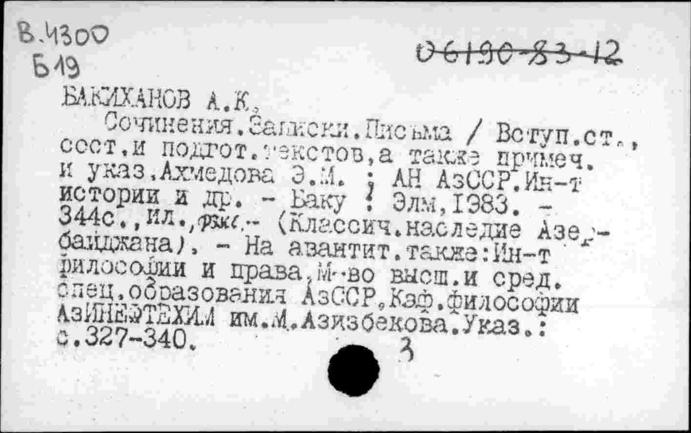 ﻿

БАЖАНОВ А. К,
Сочинения. саписки • ПисьМД / Вст'/п с сое г, и подгот,'/екстов, а тахке примеч и указ,Ахмедова Э.М. : АН АзССР Ин-т’ КЭТ/ др* ~,£аку ! Элм,1Э83. -344с.,ил.,^с,- кллассич.наследие Азе1 баиджанал - На азантит.также:Ин-т лилосоВии и права?М"Во высш.и сред
АзССРДаф.философии п3иим.^.Азизбекова.Указ„: о .о<с /~340.	2